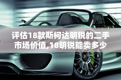 评估18款斯柯达明锐的二手市场价值,18明锐能卖多少