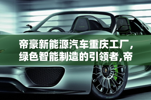 帝豪新能源汽车重庆工厂，绿色智能制造的引领者,帝豪新能源汽车重庆工厂，绿色智能制造的引领者