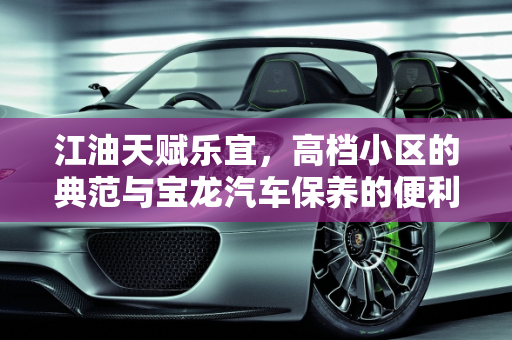 江油天赋乐宜，高档小区的典范与宝龙汽车保养的便利,江油天赋乐宜算高档小区吗，江油宝龙汽车保养