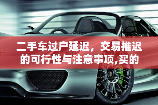 二手车过户延迟，交易推迟的可行性与注意事项,买的二手车可以延迟过户吗，二手车交易推迟几天