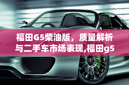 福田G5柴油版，质量解析与二手车市场表现,福田g5柴油版质量怎么样，福田二手车哪个好卖