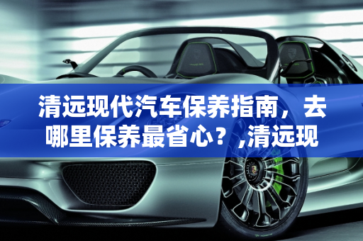 清远现代汽车保养指南，去哪里保养最省心？,清远现代汽车去哪保养