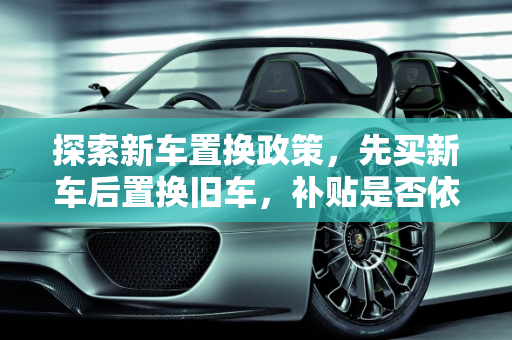 探索新车置换政策，先买新车后置换旧车，补贴是否依旧？,先买新车后置换旧车还有补贴吗