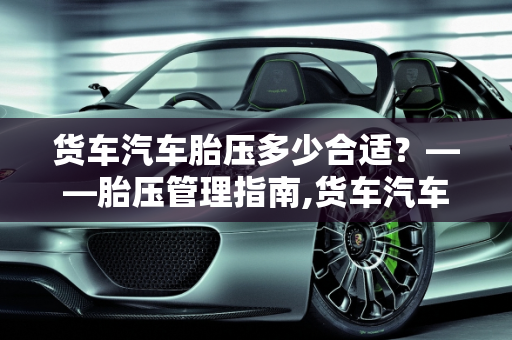 货车汽车胎压多少合适？——胎压管理指南,货车汽车胎压多少合适？