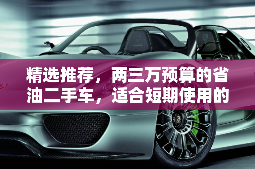 精选推荐，两三万预算的省油二手车，适合短期使用的优质选择,想买个两三万的二手车，能开个两三年的，省油一点的，有好的推荐吗