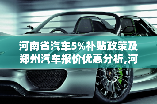 河南省汽车5%补贴政策及郑州汽车报价优惠分析,河南省汽车5%补贴有哪些城市,郑州汽车报价优惠