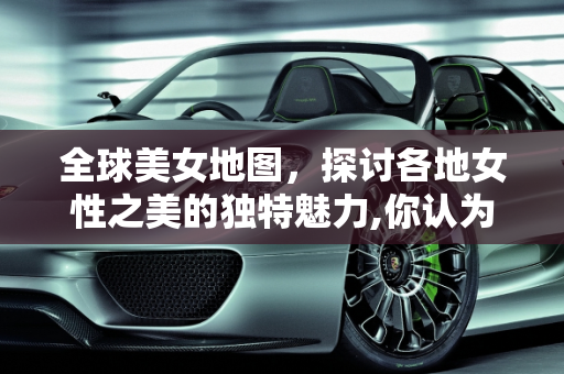 全球美女地图，探讨各地女性之美的独特魅力,你认为哪个地方的女人最漂亮？为什么
