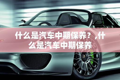 什么是汽车中期保养？,什么是汽车中期保养