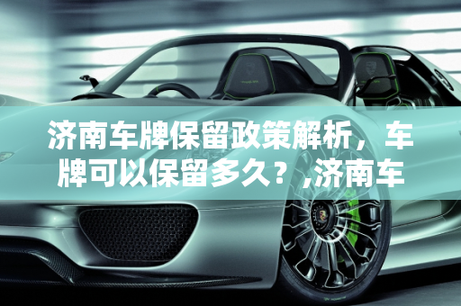 济南车牌保留政策解析，车牌可以保留多久？,济南车牌可以保留几年