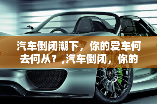 汽车倒闭潮下，你的爱车何去何从？,汽车倒闭，你的爱车何去何从？