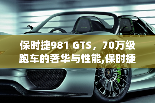 保时捷981 GTS，70万级跑车的奢华与性能,保时捷981gts新车落地多少，保时捷70万汽车报价