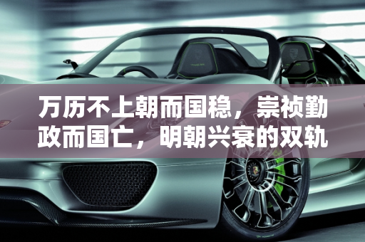 万历不上朝而国稳，崇祯勤政而国亡，明朝兴衰的双轨之谜,为什么万历不上朝国家照样稳定，而崇祯勤政十七年把国家搞亡了
