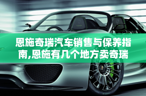 恩施奇瑞汽车销售与保养指南,恩施有几个地方卖奇瑞汽车，恩施汽车保养
