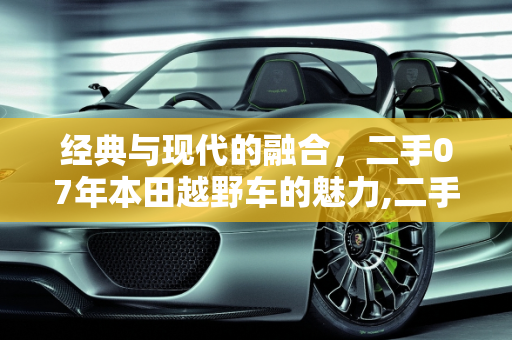 经典与现代的融合，二手07年本田越野车的魅力,二手老款07年本田越野车