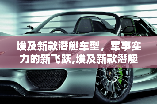 埃及新款潜艇车型，军事实力的新飞跃,埃及新款潜艇车型,埃及新款潜艇车型