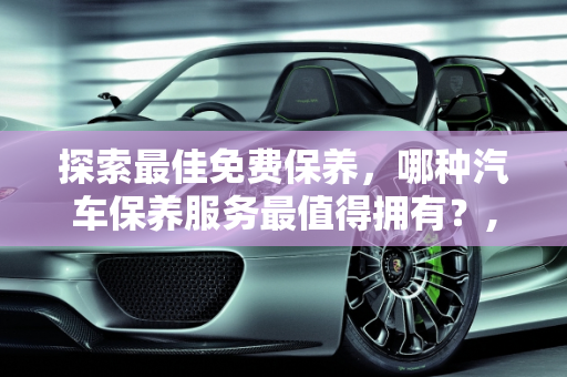 探索最佳免费保养，哪种汽车保养服务最值得拥有？,哪种汽车免费保养最好