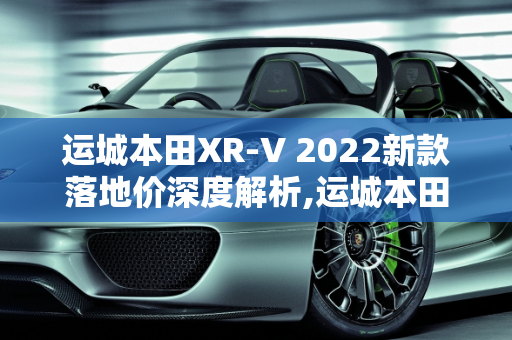运城本田XR-V 2022新款落地价深度解析,运城本田xrv2022新款落地价