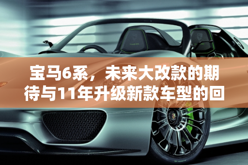 宝马6系，未来大改款的期待与11年升级新款车型的回顾,宝马6系什么时候会大改款，11年宝马升级新款车型
