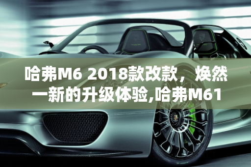哈弗M6 2018款改款，焕然一新的升级体验,哈弗M618款改款改了哪些