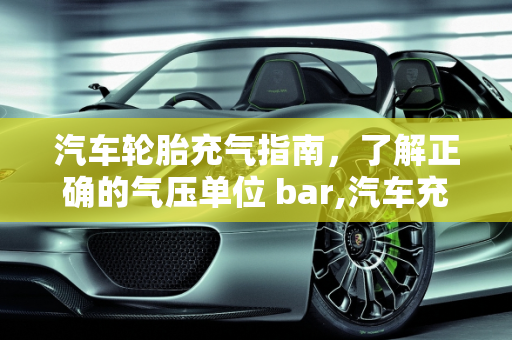 汽车轮胎充气指南，了解正确的气压单位 bar,汽车充气多少单位 bar？一篇详细的汽车充气指南