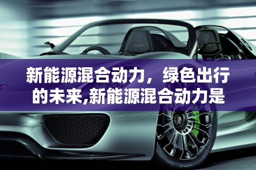 新能源混合动力，绿色出行的未来,新能源混合动力是什么意思，新能源混合动力