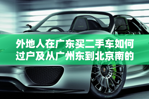 外地人在广东买二手车如何过户及从广州东到北京南的物流指南,外地人在广东买二手车怎么过户,二手车广州东到北京南