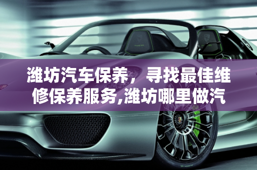 潍坊汽车保养，寻找最佳维修保养服务,潍坊哪里做汽车维修保养的好，推荐个，潍坊汽车保养