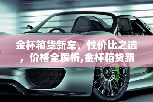 金杯箱货新车，性价比之选，价格全解析,金杯箱货新车-金杯箱货多少钱