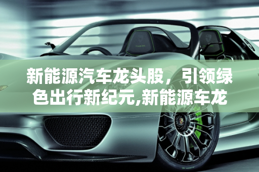 新能源汽车龙头股，引领绿色出行新纪元,新能源车龙头股，新能源汽车龙头