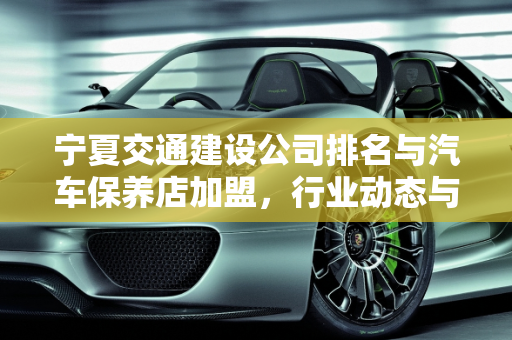 宁夏交通建设公司排名与汽车保养店加盟，行业动态与投资机遇,宁夏交通建设公司排名，宁夏汽车保养店加盟