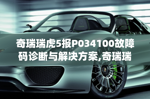奇瑞瑞虎5报P034100故障码诊断与解决方案,奇瑞瑞虎5报p034100怎么解决，汽车故障码诊断
