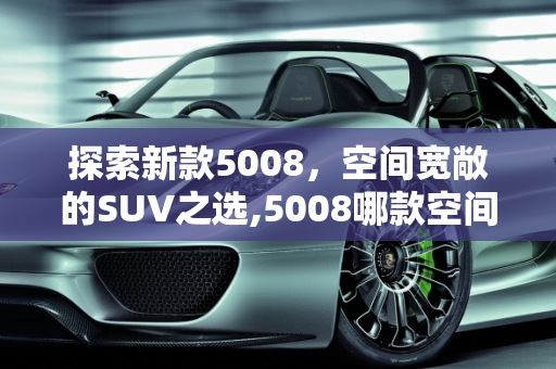探索新款5008，空间宽敞的SUV之选,5008哪款空间大,新款5008车型