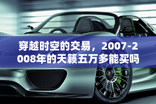 穿越时空的交易，2007-2008年的天籁五万多能买吗？,07年，08年左右的天籁五万多能买嘛