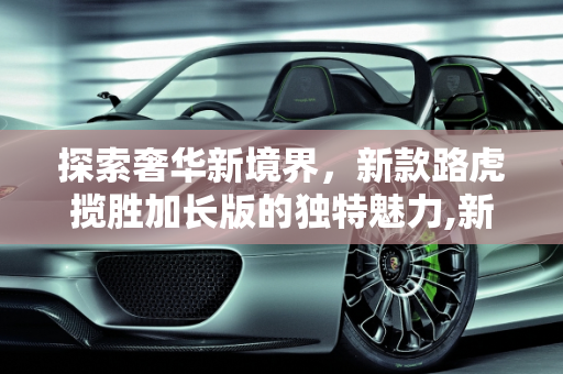 探索奢华新境界，新款路虎揽胜加长版的独特魅力,新款路虎揽胜加长多长，揽胜新款车型