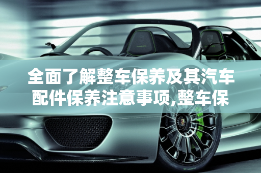 全面了解整车保养及其汽车配件保养注意事项,整车保养是什么意思,汽车配件保养注意什么