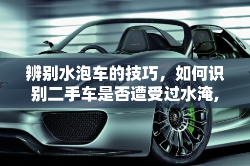 辨别水泡车的技巧，如何识别二手车是否遭受过水淹,二手车怎么看是水泡车