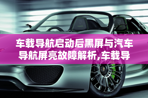 车载导航启动后黑屏与汽车导航屏亮故障解析,车载导航启动后黑屏怎么回事,汽车导航屏亮什么故障