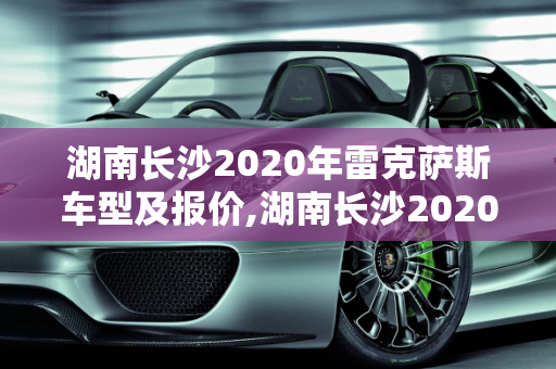 湖南长沙2020年雷克萨斯车型及报价,湖南长沙2020年雷克萨斯车型及报价;长沙雷克萨斯汽车报价