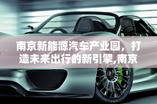 南京新能源汽车产业园，打造未来出行的新引擎,南京新能源汽车产业园，打造未来出行的新引擎