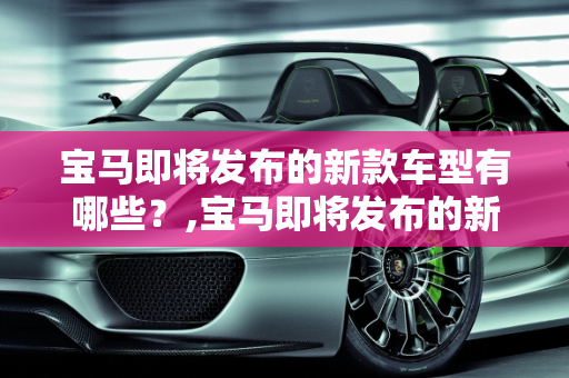 宝马即将发布的新款车型有哪些？,宝马即将发布的新款车型有哪些