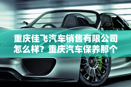 重庆佳飞汽车销售有限公司怎么样？重庆汽车保养那个好？,重庆佳飞汽车销售有限公司怎么样，重庆汽车保养那个好