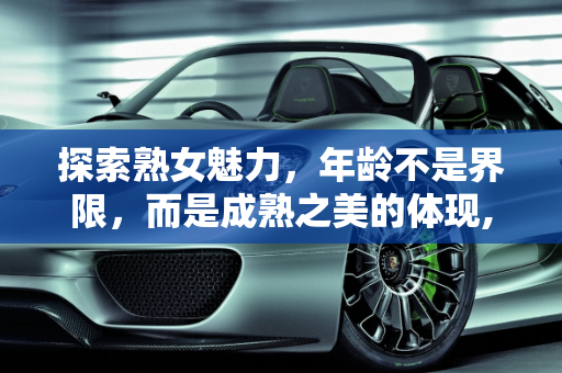 探索熟女魅力，年龄不是界限，而是成熟之美的体现,你喜欢熟女吗，最大能接受多大年龄的熟女