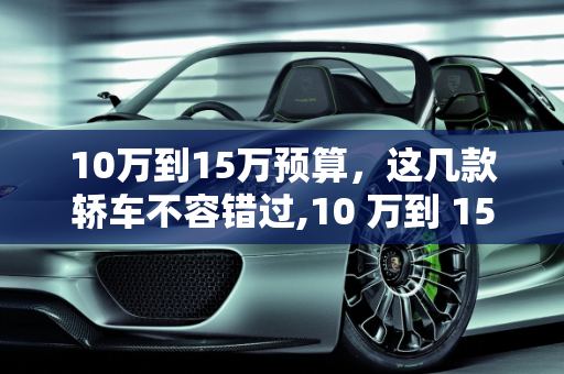 10万到15万预算，这几款轿车不容错过,10 万到 15 万预算，这几款轿车你值得拥有