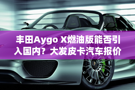 丰田Aygo X燃油版能否引入国内？大发皮卡汽车报价解析,丰田aygox燃油版能引入国内吗，大发皮卡汽车报价