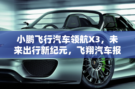 小鹏飞行汽车领航X3，未来出行新纪元，飞翔汽车报价解析,小鹏飞行汽车领航x3落地价，飞翔汽车报价