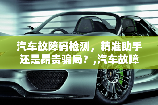 汽车故障码检测，精准助手还是昂贵骗局？,汽车故障码检测，是精准助手还是昂贵骗局？