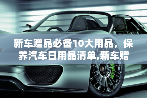 新车赠品必备10大用品，保养汽车日用品清单,新车赠品必备10大用品，保养汽车日用品清单