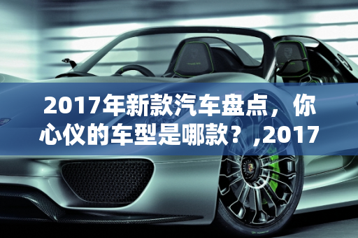 2017年新款汽车盘点，你心仪的车型是哪款？,2017 年新款汽车盘点，你心仪的车型是哪款？