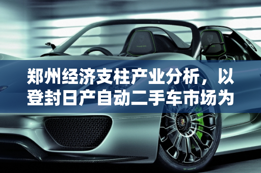 郑州经济支柱产业分析，以登封日产自动二手车市场为例,郑州的经济支柱产业是什么，登封日产自动二手车