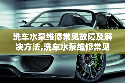 洗车水泵维修常见故障及解决方法,洗车水泵维修常见故障